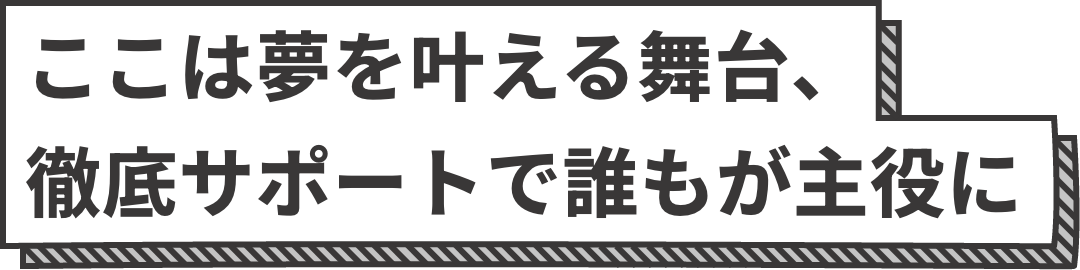 ここは夢を叶える舞台、徹底サポートで誰もが主役に。